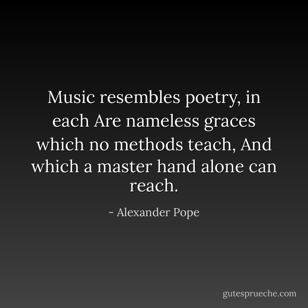 Music resembles poetry, in each<br />Are nameless graces which no methods teach,<br />And which a master hand alone can reach. - Alexander Pope