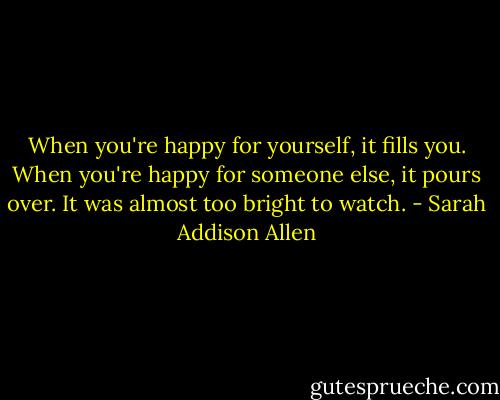 When you're happy for yourself, it fills you. When you're happy for someone else, it pours over. It was almost too bright to watch. - Sarah Addison Allen