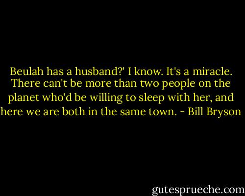 Beulah has a husband?'<br />I know. It's a miracle. There can't be more than two people on the planet who'd be willing to sleep with her, and here we are both in the same town. - Bill Bryson