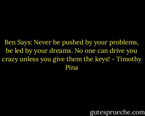 Ben Says: Never be pushed by your problems, be led by your dreams. No one can drive you crazy unless you give them the keys! - Timothy Pina