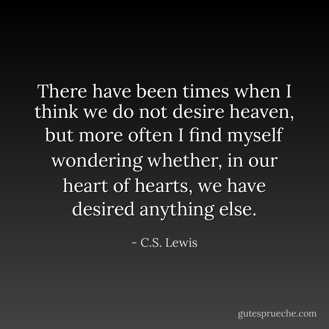 There have been times when I think we do not desire heaven, but more often I find myself wondering whether, in our heart of hearts, we have desired anything else. - C.S. Lewis