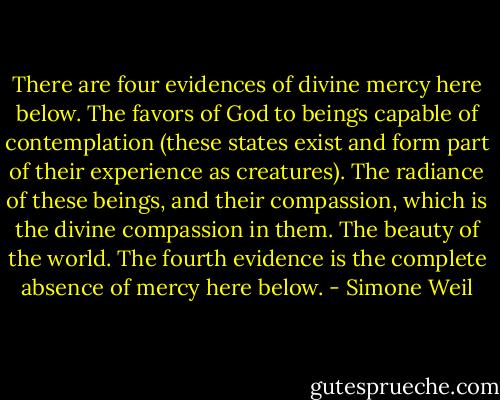 There are four evidences of divine mercy here below. The favors of God to beings capable of contemplation (these states exist and form part of their experience as creatures). The radiance of these beings, and their compassion, which is the divine compassion in them. The beauty of the world. The fourth evidence is the complete absence of mercy here below. - Simone Weil