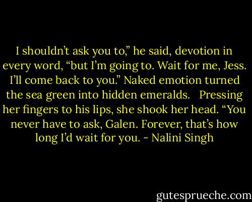 I shouldn’t ask you to,” he said, devotion in every word, “but I’m going to. Wait for me, Jess. I’ll come back to you.” Naked emotion turned the sea green into hidden emeralds.<br /> <br />Pressing her fingers to his lips, she shook her head. “You never have to ask, Galen. Forever, that’s how long I’d wait for you. - Nalini Singh