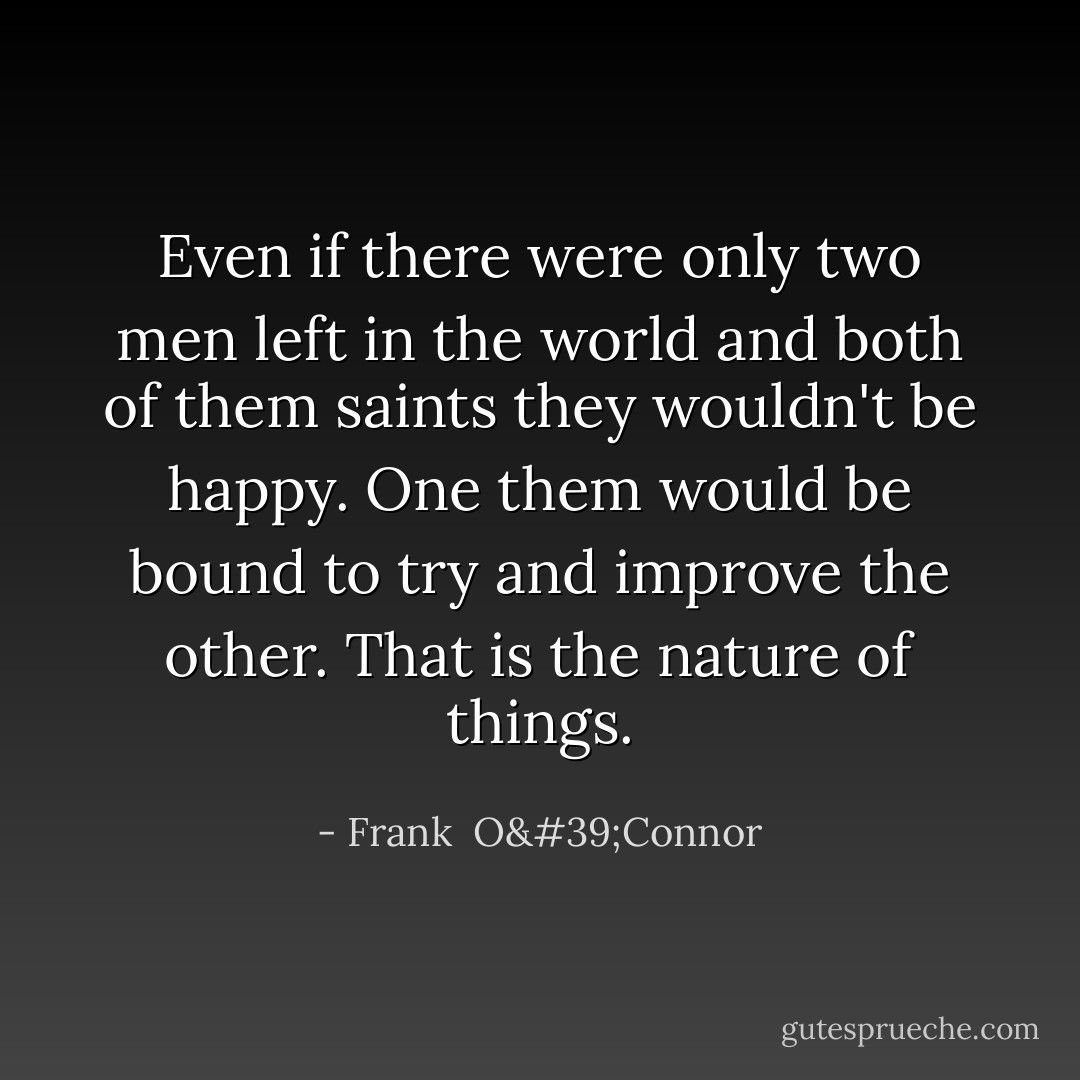 Even if there were only two men left in the world and both of them saints they wouldn't be happy. One them would be bound to try and improve the other. That is the nature of things. - Frank  O'Connor