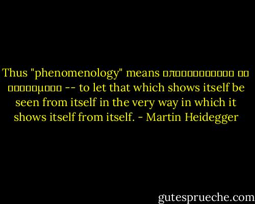 Thus "phenomenology" means αποφαινεσθαι τα φαινομενα -- to let that which shows itself be seen from itself in the very way in which it shows itself from itself. - Martin Heidegger