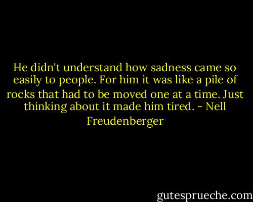 He didn't understand how sadness came so easily to people. For him it was like a pile of rocks that had to be moved one at a time. Just thinking about it made him tired. - Nell Freudenberger