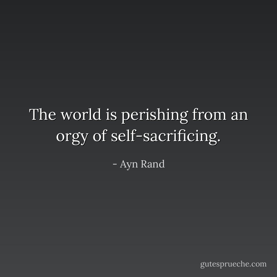 The world is perishing from an orgy of self-sacrificing. - Ayn Rand