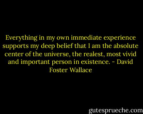 Everything in my own immediate experience supports my deep belief that I am the absolute center of the universe, the realest, most vivid and important person in existence. - David Foster Wallace