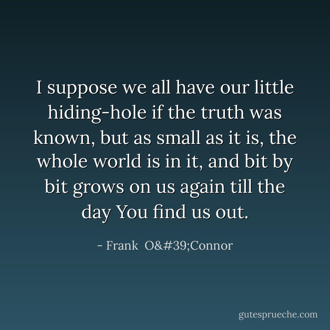 I suppose we all have our little hiding-hole if the truth was known, but as small as it is, the whole world is in it, and bit by bit grows on us again till the day You find us out. - Frank  O'Connor