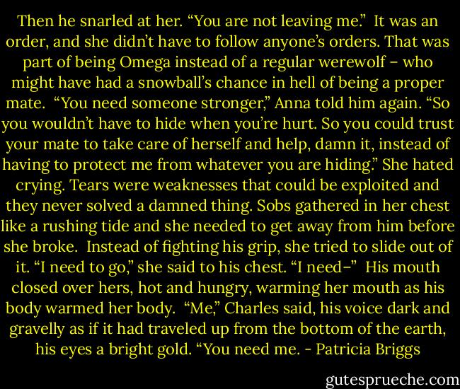 Then he snarled at her. “You are not leaving me.”<br /><br />It was an order, and she didn’t have to follow anyone’s orders. That was part of being Omega instead of a regular werewolf – who might have had a snowball’s chance in hell of being a proper mate.<br /><br />“You need someone stronger,” Anna told him again. “So you wouldn’t have to hide when you’re hurt. So you could trust your mate to take care of herself and help, damn it, instead of having to protect me from whatever you are hiding.” She hated crying. Tears were weaknesses that could be exploited and they never solved a damned thing. Sobs gathered in her chest like a rushing tide and she needed to get away from him before she broke.<br /><br />Instead of fighting his grip, she tried to slide out of it. “I need to go,” she said to his chest. “I need–”<br /><br />His mouth closed over hers, hot and hungry, warming her mouth as his body warmed her body.<br /><br />“Me,” Charles said, his voice dark and gravelly as if it had traveled up from the bottom of the earth, his eyes a bright gold. “You need me. - Patricia Briggs