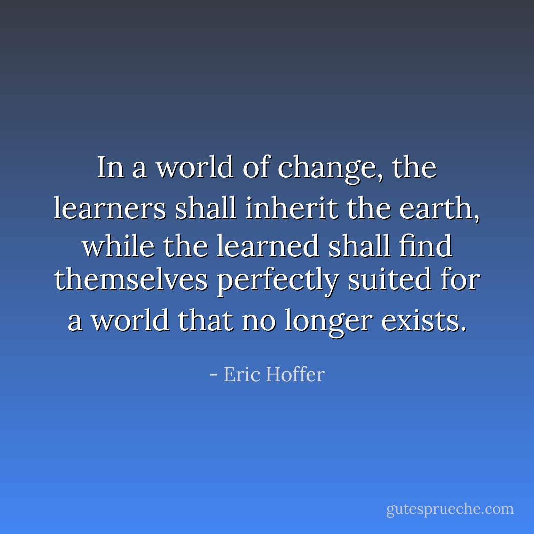 In a world of change, the learners shall inherit the earth, while the learned shall find themselves perfectly suited for a world that no longer exists. - Eric Hoffer