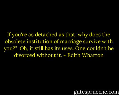 If you're as detached as that, why does the obsolete institution of marriage survive with you?"<br /><br />Oh, it still has its uses. One couldn't be divorced without it. - Edith Wharton