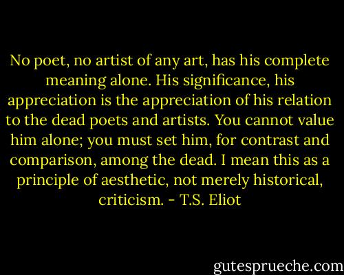 No poet, no artist of any art, has his complete meaning alone. His significance, his appreciation is the appreciation of his relation to the dead poets and artists. You cannot value him alone; you must set him, for contrast and comparison, among the dead. I mean this as a principle of aesthetic, not merely historical, criticism. - T.S. Eliot