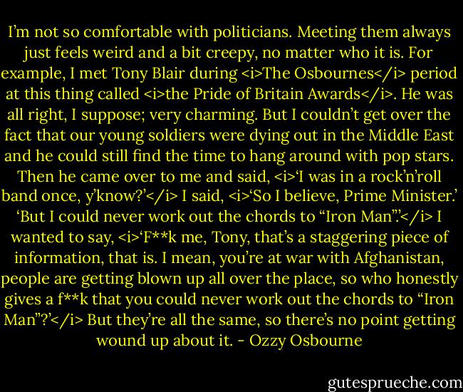 I’m not so comfortable with politicians. Meeting them always just feels weird and a bit creepy, no matter who it is. For example, I met Tony Blair during <i>The Osbournes</i> period at this thing called <i>the Pride of Britain Awards</i>. He was all right, I suppose; very charming. But I couldn’t get over the fact that our young soldiers were dying out in the Middle East and he could still find the time to hang around with pop stars.<br />Then he came over to me and said, <i>‘I was in a rock’n’roll band once, y’know?’</i><br />I said, <i>‘So I believe, Prime Minister.’<br />‘But I could never work out the chords to “Iron Man”.’</i><br />I wanted to say, <i>‘F**k me, Tony, that’s a staggering piece of information, that is. I mean, you’re at war with Afghanistan, people are getting blown up all over the place, so who honestly gives a f**k that you could never work out the chords to “Iron Man”?’</i><br />But they’re all the same, so there’s no point getting wound up about it. - Ozzy Osbourne