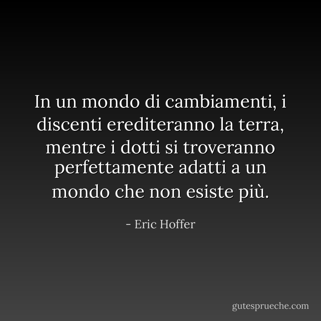 In un mondo di cambiamenti, i discenti erediteranno la terra, mentre i dotti si troveranno perfettamente adatti a un mondo che non esiste più. - Eric Hoffer