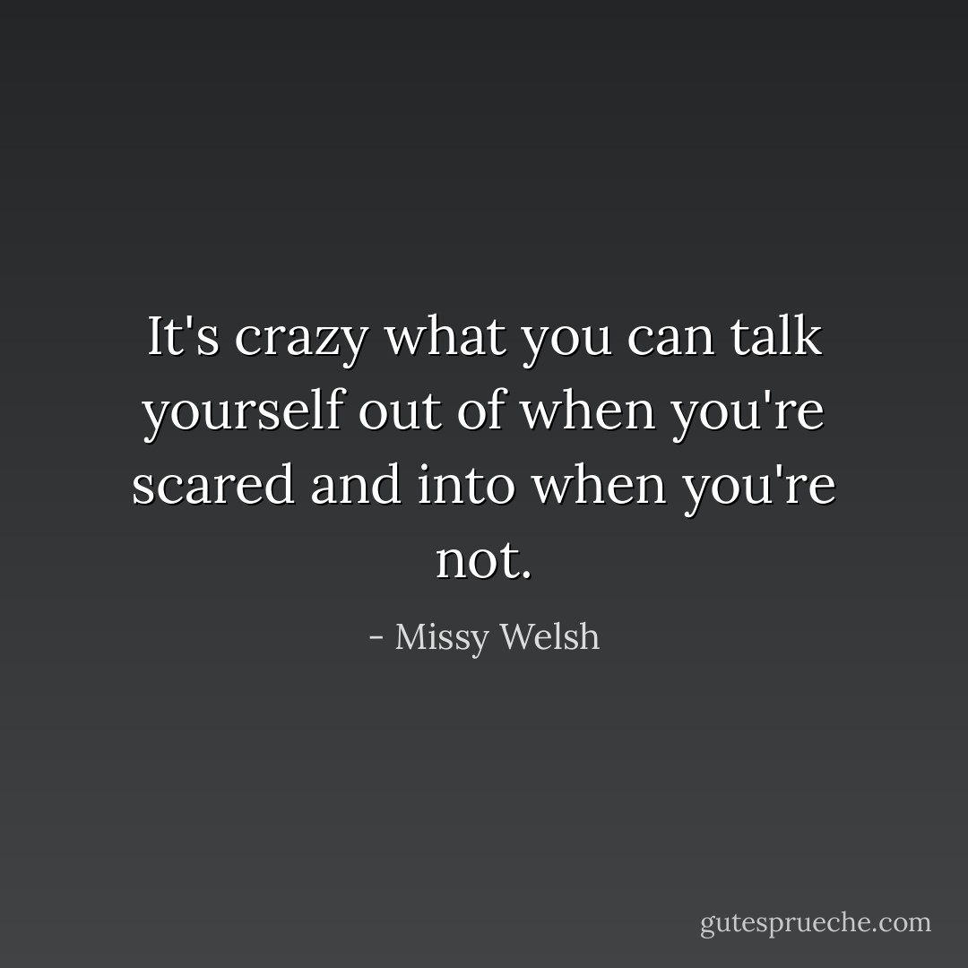 It's crazy what you can talk yourself out of when you're scared and into when you're not. - Missy Welsh