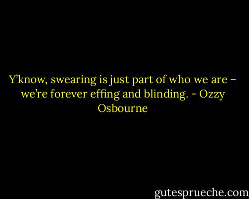 Y’know, swearing is just part of who we are – we’re forever effing and blinding. - Ozzy Osbourne