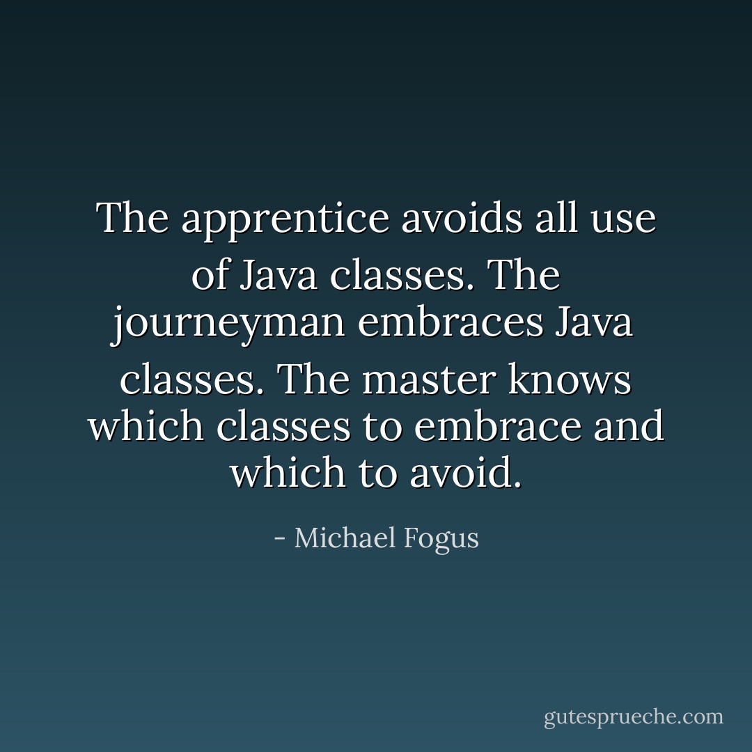 The apprentice avoids all use of Java classes. The journeyman embraces Java classes. The master knows which classes to embrace and which to avoid. - Michael Fogus