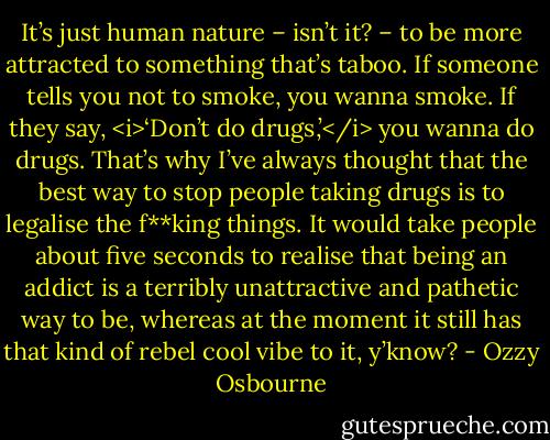 It’s just human nature – isn’t it? – to be more attracted to something that’s taboo. If someone tells you not to smoke, you wanna smoke. If they say, <i>‘Don’t do drugs,’</i> you wanna do drugs. That’s why I’ve always thought that the best way to stop people taking drugs is to legalise the f**king things. It would take people about five seconds to realise that being an addict is a terribly unattractive and pathetic way to be, whereas at the moment it still has that kind of rebel cool vibe to it, y’know? - Ozzy Osbourne
