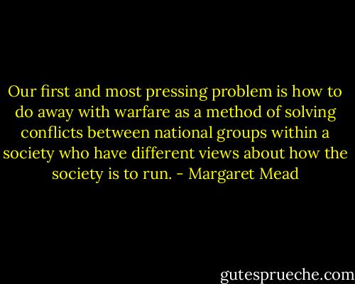 Our first and most pressing problem is how to do away with warfare as a method of solving conflicts between national groups within a society who have different views about how the society is to run. - Margaret Mead