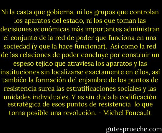 Ni la casta que gobierna, ni los grupos que controlan los aparatos del estado, ni los que toman las decisiones económicas más importantes administran el conjunto de la red de poder que funciona en una sociedad (y que la hace funcionar).<br /><br />Así como la red de las relaciones de poder concluye por construir un espeso tejido que atraviesa los aparatos y las instituciones sin localizarse exactamente en ellos, así también la formación del enjambre de los puntos de resistencia surca las estratificaciones sociales y las unidades individuales. Y es sin duda la codificación estratégica de esos puntos de resistencia  lo que torna posible una revolución. - Michel Foucault