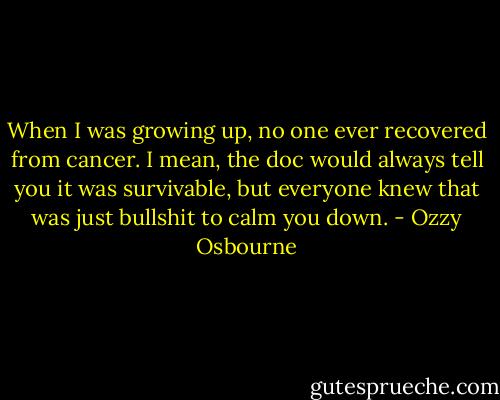 When I was growing up, no one ever recovered from cancer. I mean, the doc would always tell you it was survivable, but everyone knew that was just bullshit to calm you down. - Ozzy Osbourne