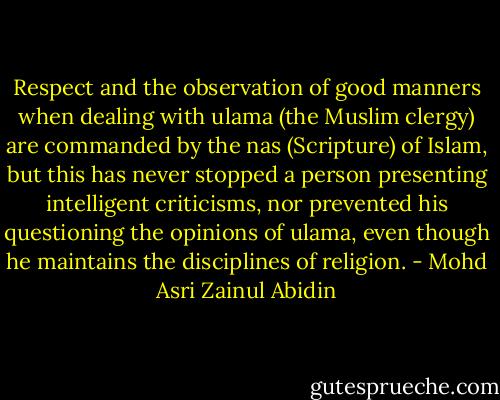 Respect and the observation of good manners when dealing with ulama (the Muslim clergy) are commanded by the nas (Scripture) of Islam, but this has never stopped a person presenting intelligent criticisms, nor prevented his questioning the opinions of ulama, even though he maintains the disciplines of religion. - Mohd Asri Zainul Abidin