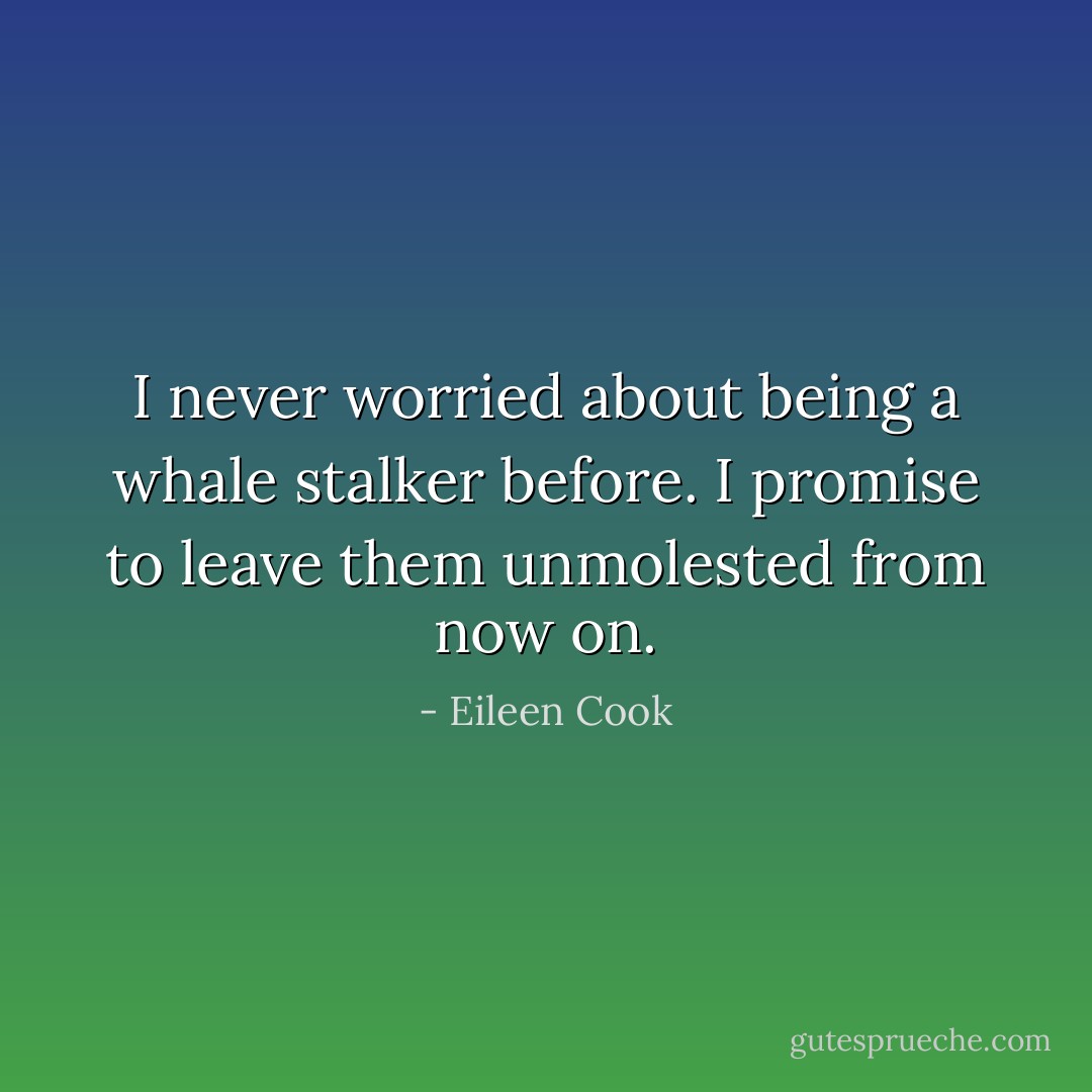 I never worried about being a whale stalker before. I promise to leave them unmolested from now on. - Eileen Cook