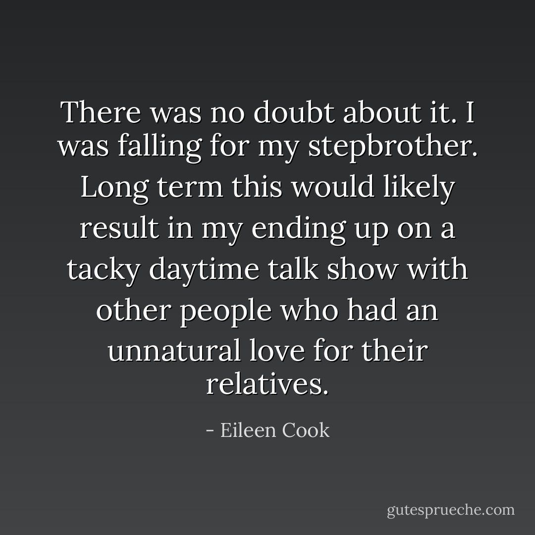 There was no doubt about it. I was falling for my stepbrother. Long term this would likely result in my ending up on a tacky daytime talk show with other people who had an unnatural love for their relatives. - Eileen Cook