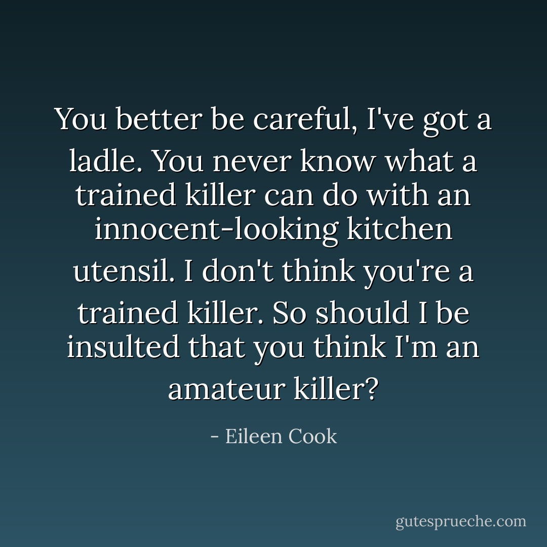 You better be careful, I've got a ladle. You never know what a trained killer can do with an innocent-looking kitchen utensil.<br />I don't think you're a trained killer.<br />So should I be insulted that you think I'm an amateur killer? - Eileen Cook