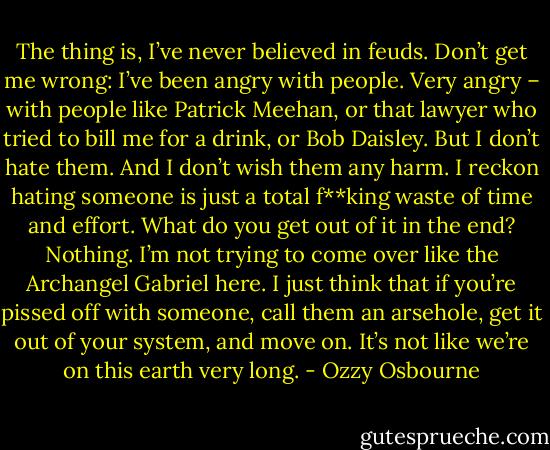 The thing is, I’ve never believed in feuds. Don’t get me wrong: I’ve been angry with people. Very angry – with people like Patrick Meehan, or that lawyer who tried to bill me for a drink, or Bob Daisley. But I don’t hate them. And I don’t wish them any harm. I reckon hating someone is just a total f**king waste of time and effort. What do you get out of it in the end? Nothing. I’m not trying to come over like the Archangel Gabriel here. I just think that if you’re pissed off with someone, call them an arsehole, get it out of your system, and move on. It’s not like we’re on this earth very long. - Ozzy Osbourne