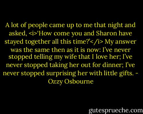 A lot of people came up to me that night and asked, <i>‘How come you and Sharon have stayed together all this time?’</i> My answer was the same then as it is now: I’ve never stopped telling my wife that I love her; I’ve never stopped taking her out for dinner; I’ve never stopped surprising her with little gifts. - Ozzy Osbourne