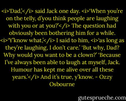 <i>‘Dad,’</i> said Jack one day. <i>‘When you’re on the telly, d’you think people are laughing with you or at you?’</i><br />The question had obviously been bothering him for a while.<br /><i>‘Y’know what,’</i> I said to him, <i>‘as long as they’re laughing, I don’t care.’<br />‘But why, Dad? Why would you want to be a clown?’<br />‘Because I’ve always been able to laugh at myself, Jack. Humour has kept me alive over all these years.’</i><br />And it’s true, y’know. - Ozzy Osbourne