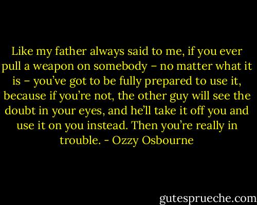 Like my father always said to me, if you ever pull a weapon on somebody – no matter what it is – you’ve got to be fully prepared to use it, because if you’re not, the other guy will see the doubt in your eyes, and he’ll take it off you and use it on you instead. Then you’re really in trouble. - Ozzy Osbourne