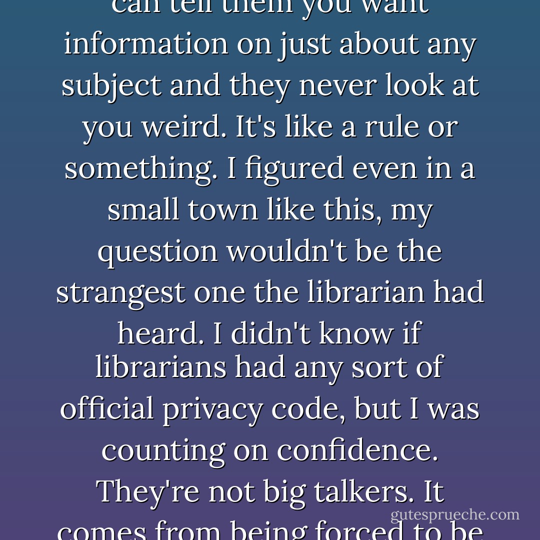 Personally, I felt pretty safe. Librarians are like priests. You can tell them you want information on just about any subject and they never look at you weird. It's like a rule or something. I figured even in a small town like this, my question wouldn't be the strangest one the librarian had heard. I didn't know if librarians had any sort of official privacy code, but I was counting on confidence. They're not big talkers. It comes from being forced to be quiet all the time. - Eileen Cook