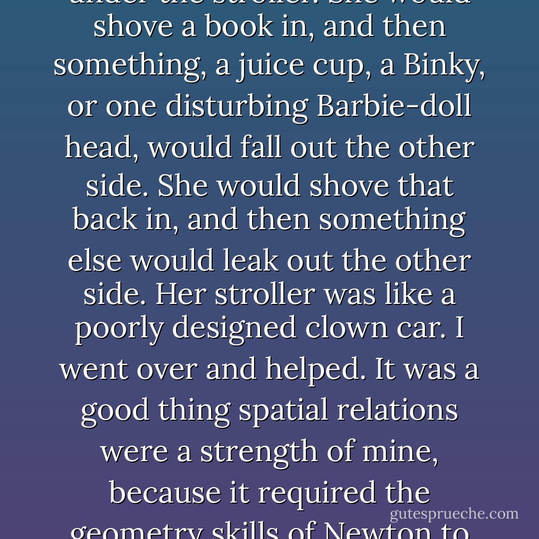 She was still getting organized, trying to get the books she'd taken out to fit into the shelf under the stroller. She would shove a book in, and then something, a juice cup, a Binky, or one disturbing Barbie-doll head, would fall out the other side. She would shove that back in, and then something else would leak out the other side. Her stroller was like a poorly designed clown car.<br />I went over and helped. It was a good thing spatial relations were a strength of mine, because it required the geometry skills of Newton to get everything slotted into place. - Eileen Cook