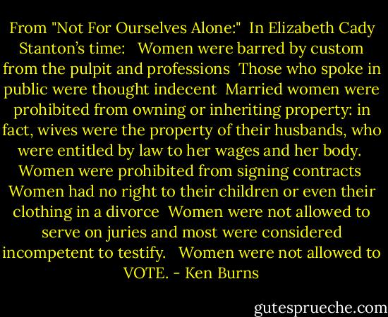 From "Not For Ourselves Alone:"<br /><br />In Elizabeth Cady Stanton’s time:<br /><br /><br />Women were barred by custom from the pulpit and professions<br /><br />Those who spoke in public were thought indecent<br /><br />Married women were prohibited from owning or inheriting property: in fact, wives were the property of their husbands, who were entitled by law to her wages and her body.<br /><br />Women were prohibited from signing contracts<br /><br />Women had no right to their children or even their clothing in a divorce<br /><br />Women were not allowed to serve on juries and most were considered incompetent to testify. <br /><br />Women were not allowed to VOTE. - Ken Burns