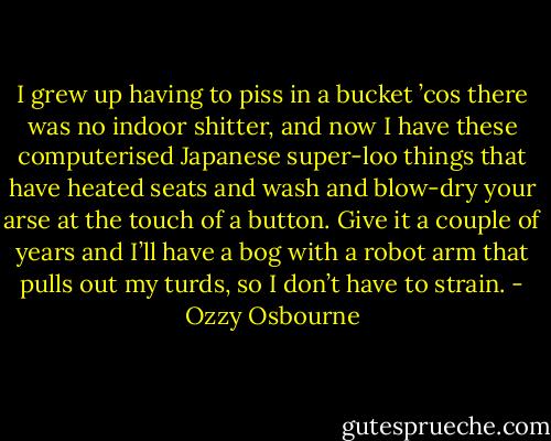 I grew up having to piss in a bucket ’cos there was no indoor shitter, and now I have these computerised Japanese super-loo things that have heated seats and wash and blow-dry your arse at the touch of a button. Give it a couple of years and I’ll have a bog with a robot arm that pulls out my turds, so I don’t have to strain. - Ozzy Osbourne