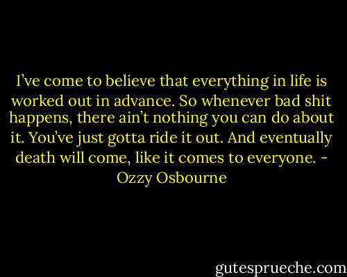I’ve come to believe that everything in life is worked out in advance. So whenever bad shit happens, there ain’t nothing you can do about it. You’ve just gotta ride it out. And eventually death will come, like it comes to everyone. - Ozzy Osbourne