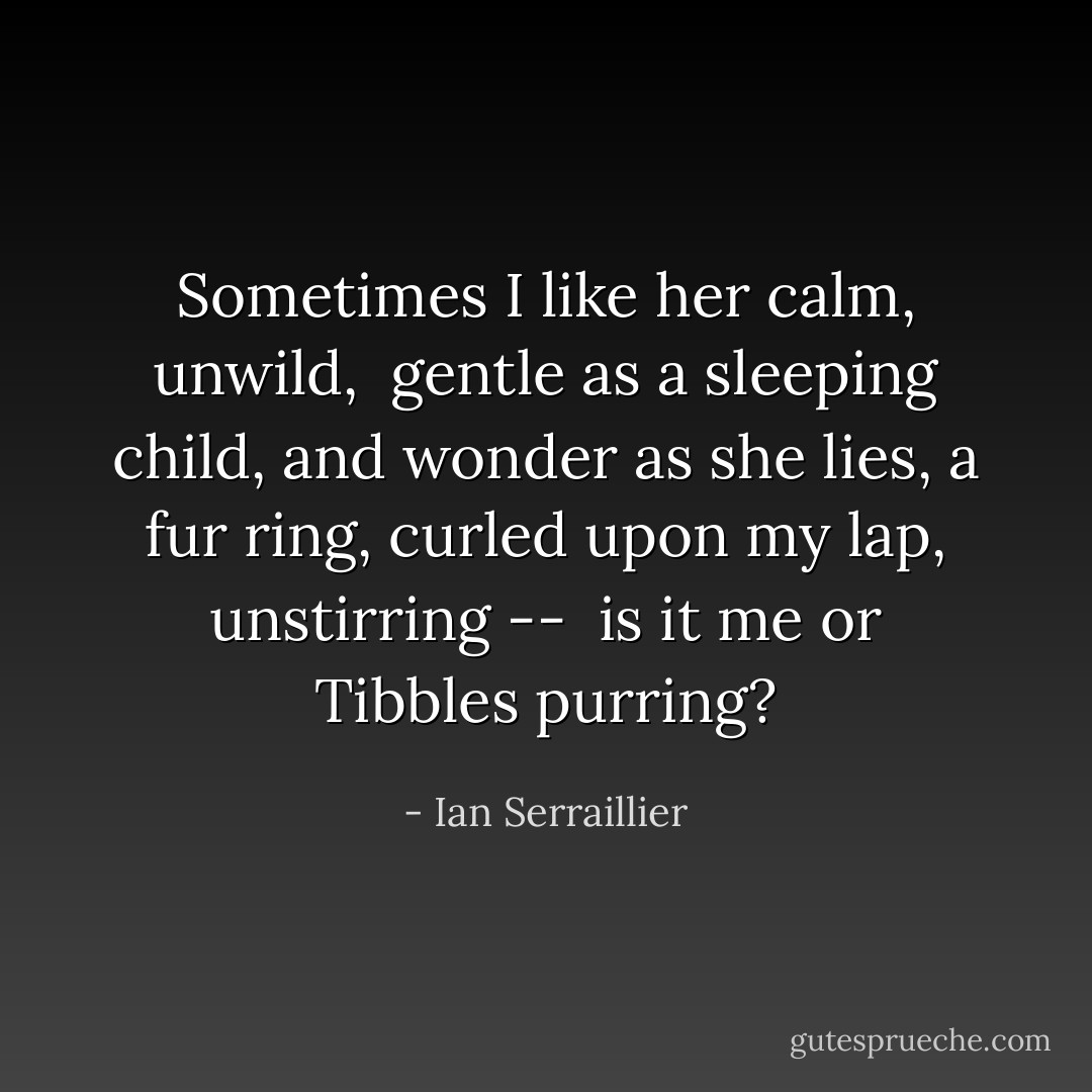 Sometimes I like her calm, unwild, <br />gentle as a sleeping child,<br />and wonder as she lies, a fur ring,<br />curled upon my lap, unstirring -- <br />is it me or Tibbles purring? - Ian Serraillier