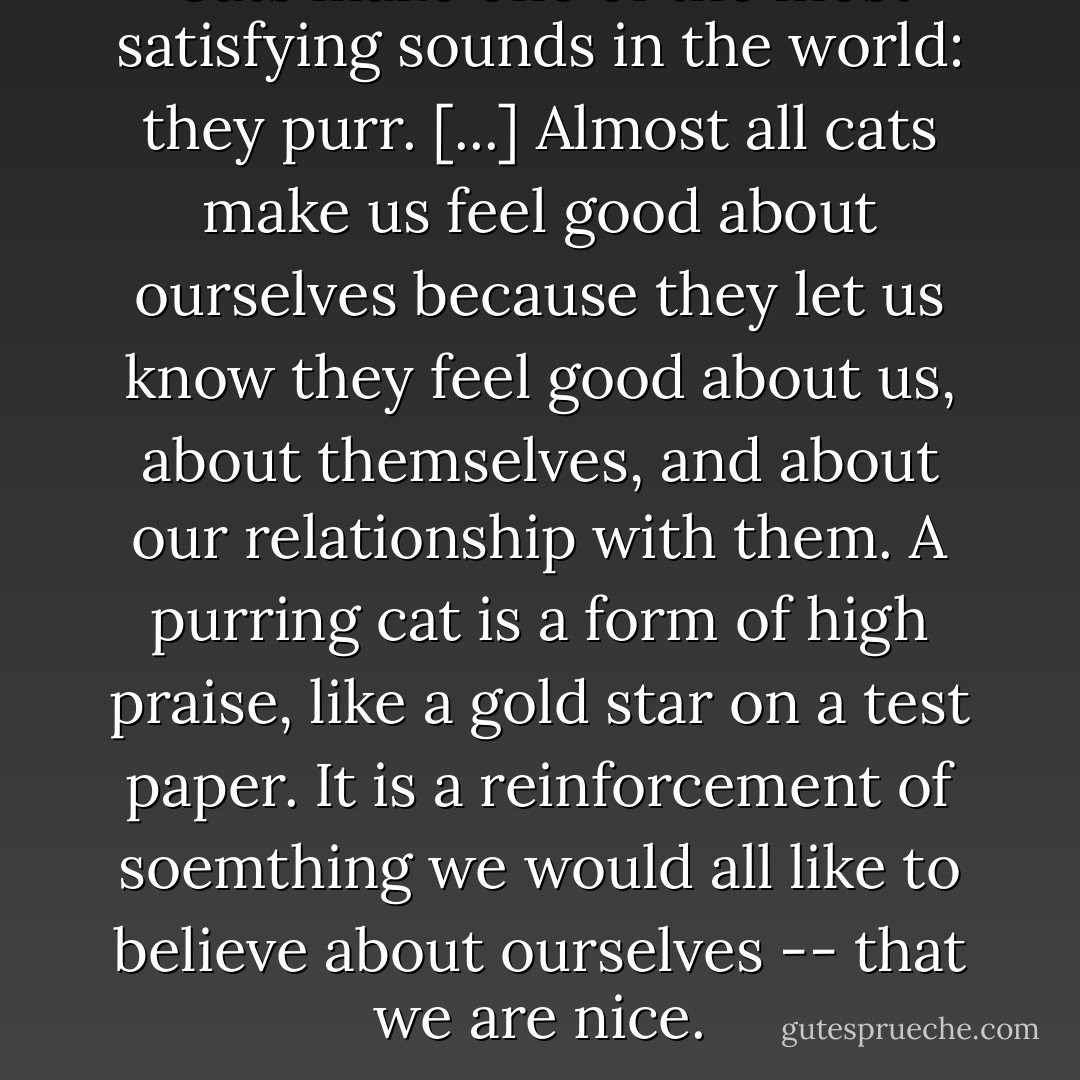 Cats make one of the most satisfying sounds in the world: they purr. [...] Almost all cats make us feel good about ourselves because they let us know they feel good about us, about themselves, and about our relationship with them. A purring cat is a form of high praise, like a gold star on a test paper. It is a reinforcement of soemthing we would all like to believe about ourselves -- that we are nice. - Roger A. Caras