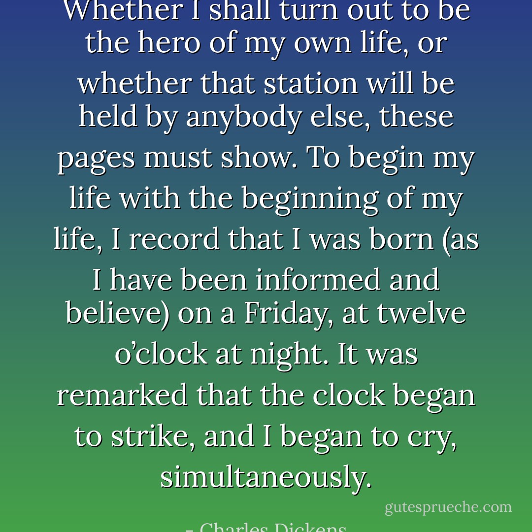 Whether I shall turn out to be the hero of my own life, or whether that station will be held by anybody else, these pages must show. To begin my life with the beginning of my life, I record that I was born (as I have been informed and believe) on a Friday, at twelve o’clock at night. It was remarked that the clock began to strike, and I began to cry, simultaneously. - Charles Dickens