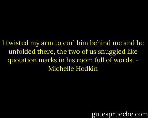I twisted my arm to curl him behind me and he unfolded there, the two of us snuggled like quotation marks in his room full of words. - Michelle Hodkin