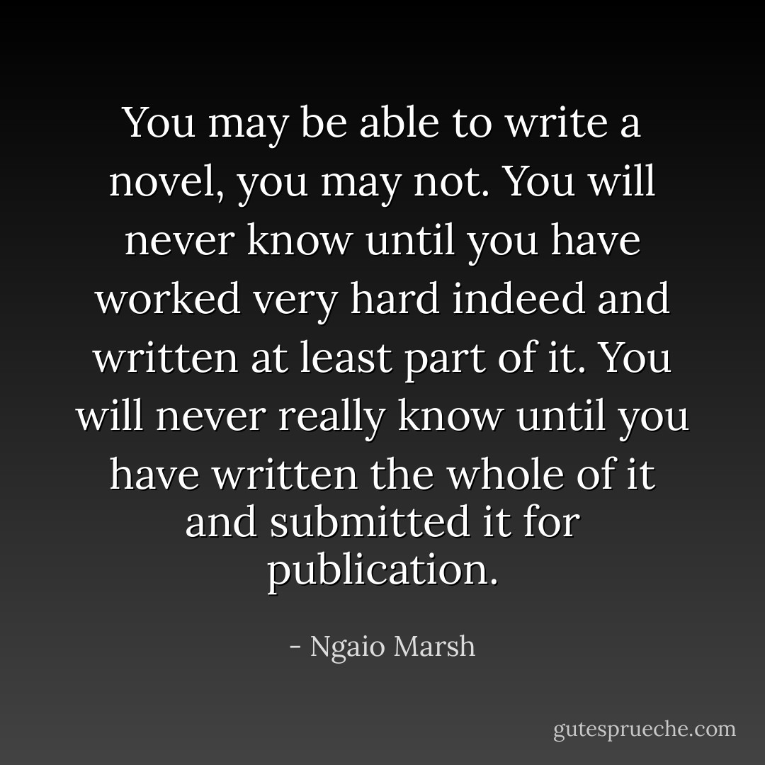 You <i>may</i> be able to write a novel, you may <i>not</i>. You will never know until you have worked very hard indeed and written at least part of it. You will never <i>really</i> know until you have written the whole of it and submitted it for publication. - Ngaio Marsh