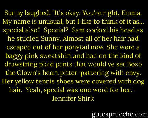 Sunny laughed. "It's okay. You're right, Emma. My name is unusual, but I like to think of it as... special also."<br /><br />Special?<br /><br />Sam cocked his head as he studied Sunny. Almost all of her hair had escaped out of her ponytail now. She wore a baggy pink sweatshirt and had on the kind of drawstring plaid pants that would've set Bozo the Clown's heart pitter-pattering with envy. Her yellow tennis shoes were covered with dog hair.<br /><br />Yeah, special was one word for her. - Jennifer Shirk