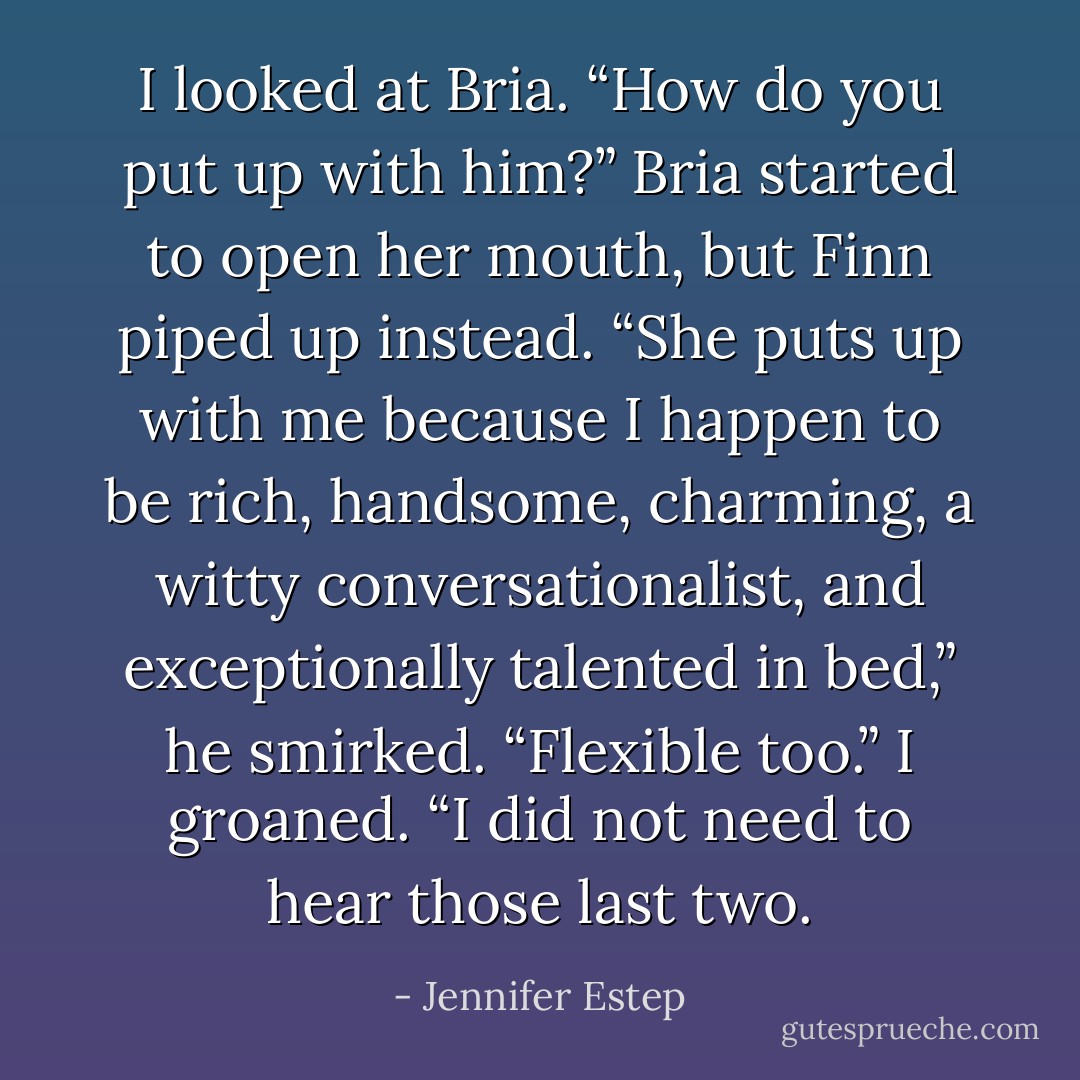 I looked at Bria. “How do you put up with him?”<br />Bria started to open her mouth, but Finn piped up instead.<br />“She puts up with me because I happen to be rich, handsome, charming, a witty conversationalist, and exceptionally talented in bed,” he smirked. “Flexible too.”<br />I groaned. “I did not need to hear those last two. - Jennifer Estep