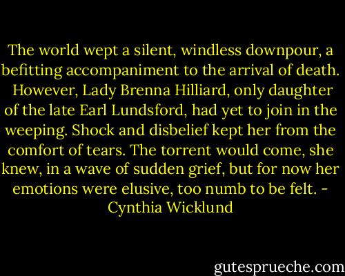 The world wept a silent, windless downpour, a befitting accompaniment to the arrival of death. <br />However, Lady Brenna Hilliard, only daughter of the late Earl Lundsford, had yet to join in the weeping. Shock and disbelief kept her from the comfort of tears. The torrent would come, she knew, in a wave of sudden grief, but for now her emotions were elusive, too numb to be felt. - Cynthia Wicklund