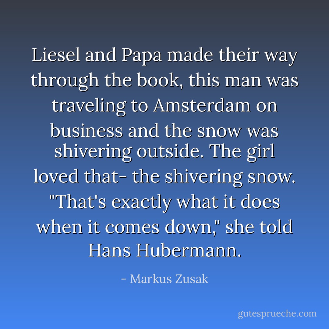 Liesel and Papa made their way through the book, this man was traveling to Amsterdam on business and the snow was shivering outside. The girl loved that- the shivering snow. "That's exactly what it does when it comes down," she told Hans Hubermann. - Markus Zusak