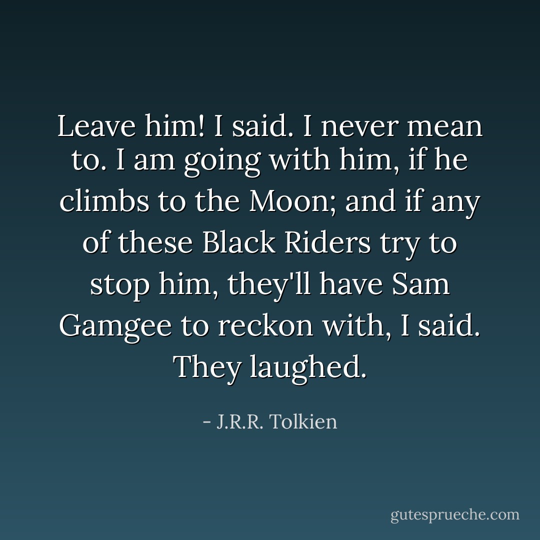 Leave him! I said. I never mean to. I am going with him, if he climbs to the Moon; and if any of these Black Riders try to stop him, they'll have Sam Gamgee to reckon with, I said. They laughed. - J.R.R. Tolkien