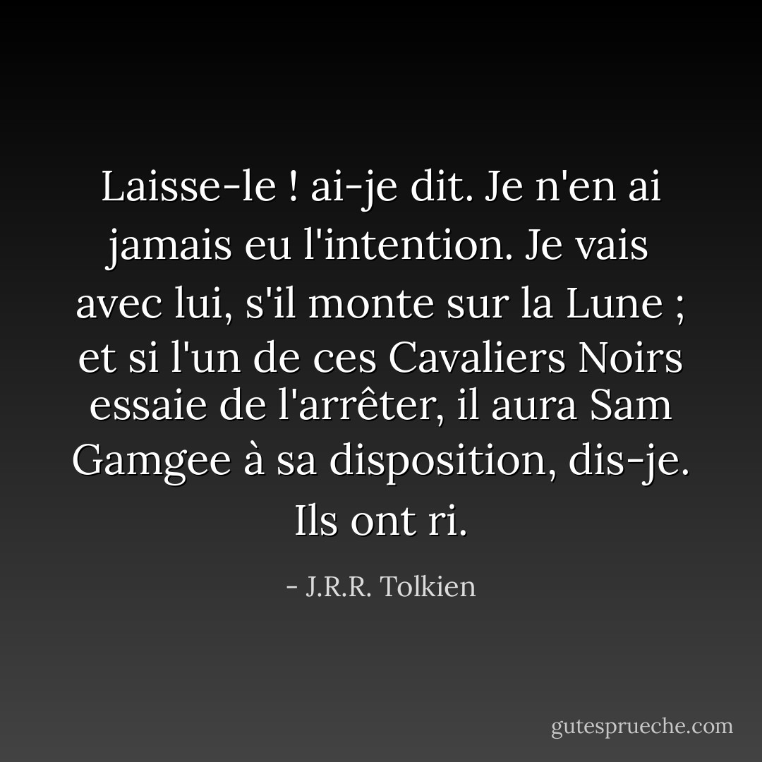 Laisse-le ! ai-je dit. Je n'en ai jamais eu l'intention. Je vais avec lui, s'il monte sur la Lune ; et si l'un de ces Cavaliers Noirs essaie de l'arrêter, il aura Sam Gamgee à sa disposition, dis-je. Ils ont ri. - J.R.R. Tolkien